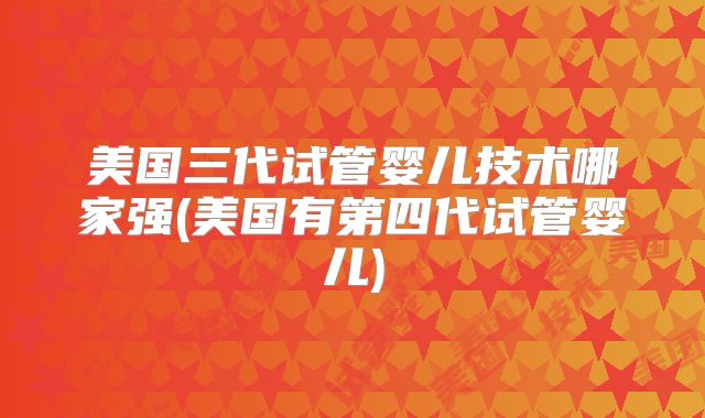 美国三代试管婴儿技术哪家强(美国有第四代试管婴儿)