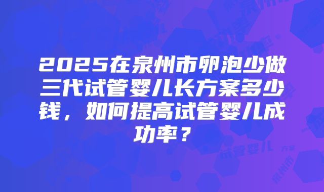 2025在泉州市卵泡少做三代试管婴儿长方案多少钱，如何提高试管婴儿成功率？