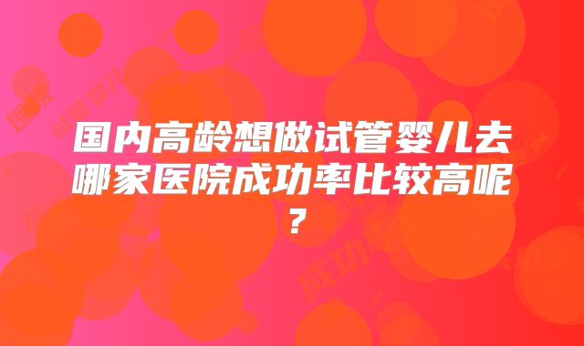 国内高龄想做试管婴儿去哪家医院成功率比较高呢？