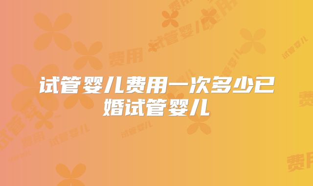 试管婴儿费用一次多少已婚试管婴儿