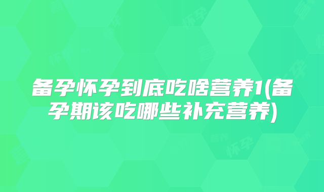 备孕怀孕到底吃啥营养1(备孕期该吃哪些补充营养)
