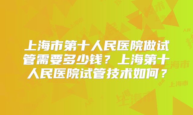 上海市第十人民医院做试管需要多少钱?上海第十人民医院试管技术如何?