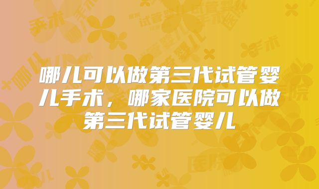 哪儿可以做第三代试管婴儿手术,哪家医院可以做第三代试管婴儿