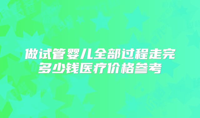 做试管婴儿全部过程走完多少钱医疗价格参考