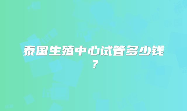 泰国生殖中心试管多少钱？