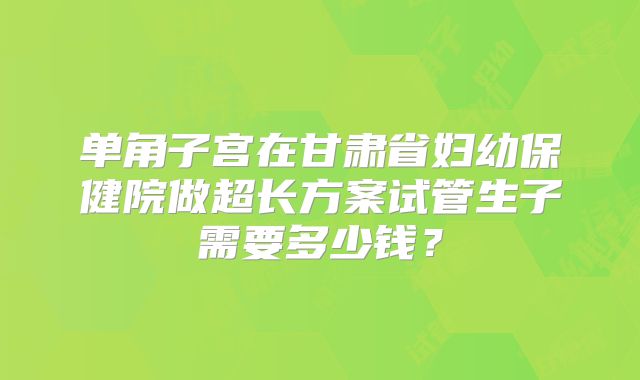 单角子宫在甘肃省妇幼保健院做超长方案试管生子需要多少钱?