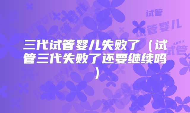 三代试管婴儿失败了（试管三代失败了还要继续吗）