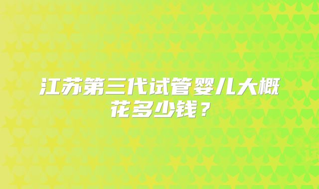 江苏第三代试管婴儿大概花多少钱？
