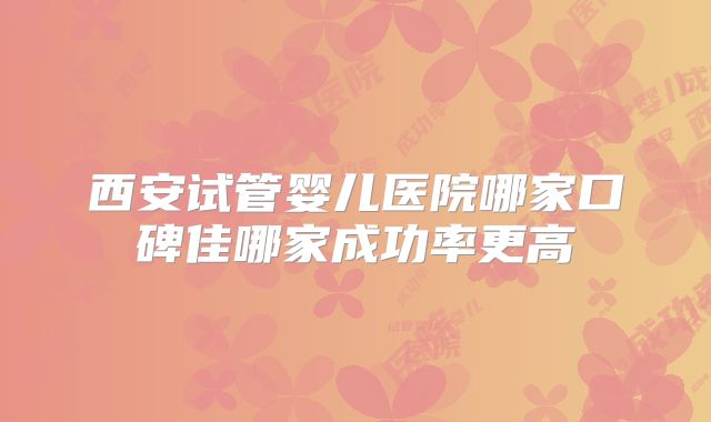西安试管婴儿医院哪家口碑佳哪家成功率更高