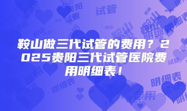 鞍山做三代试管的费用？2025贵阳三代试管医院费用明细表！