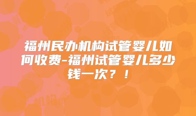 福州民办机构试管婴儿如何收费-福州试管婴儿多少钱一次?!