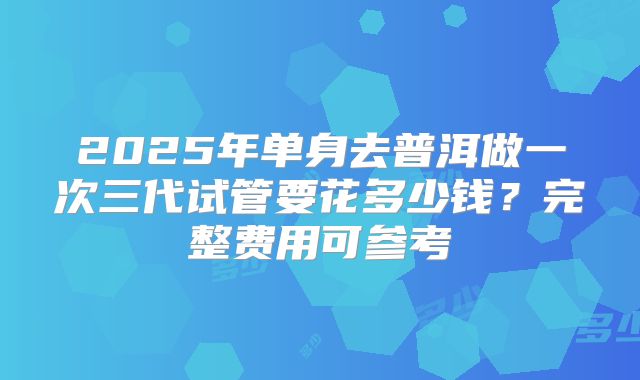 2025年单身去普洱做一次三代试管要花多少钱?完整费用可参考