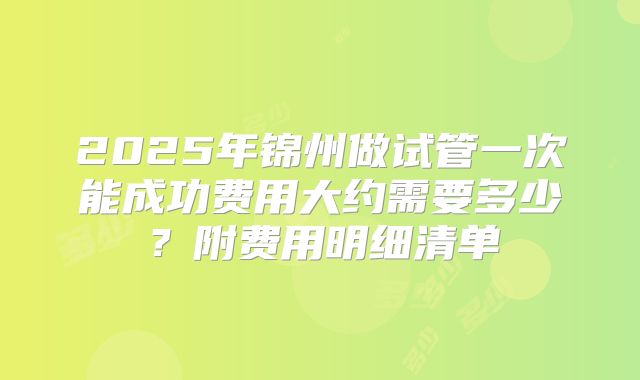2025年锦州做试管一次能成功费用大约需要多少?附费用明细清单