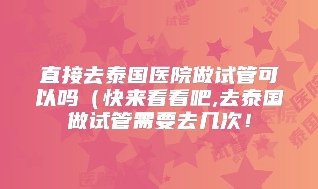 直接去泰国医院做试管可以吗(快来看看吧,去泰国做试管需要去几次!