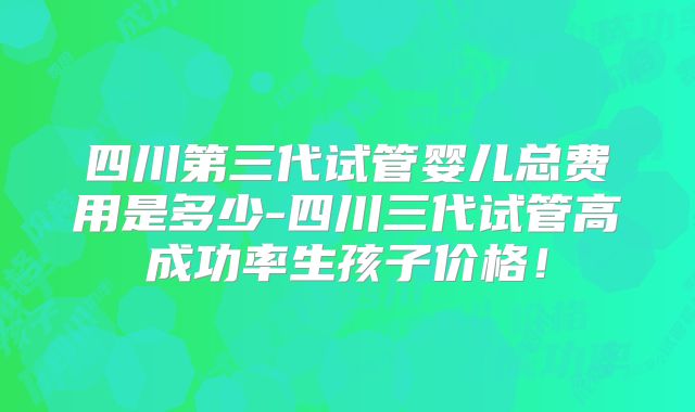 四川第三代试管婴儿总费用是多少-四川三代试管高成功率生孩子价格！
