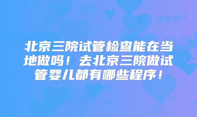 北京三院试管检查能在当地做吗！去北京三院做试管婴儿都有哪些程序！