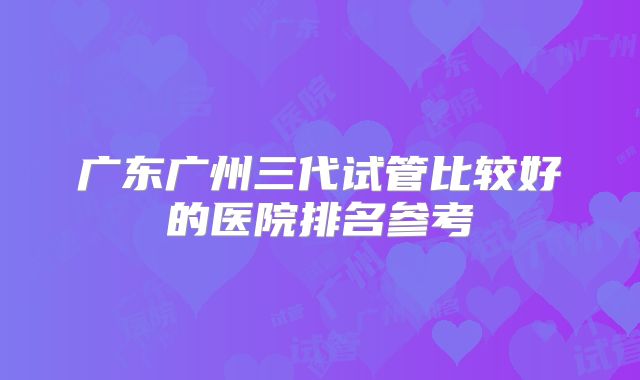 广东广州三代试管比较好的医院排名参考