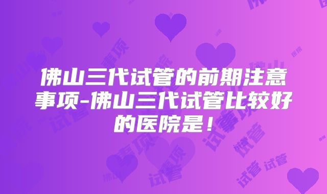 佛山三代试管的前期注意事项-佛山三代试管比较好的医院是！