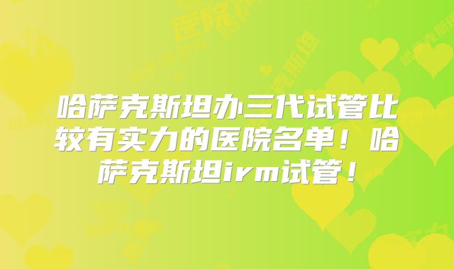 哈萨克斯坦办三代试管比较有实力的医院名单！哈萨克斯坦irm试管！