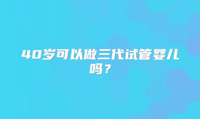40岁可以做三代试管婴儿吗？