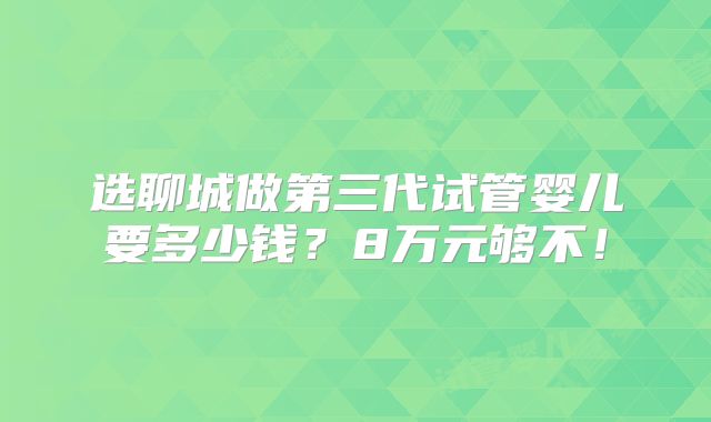选聊城做第三代试管婴儿要多少钱?8万元够不!