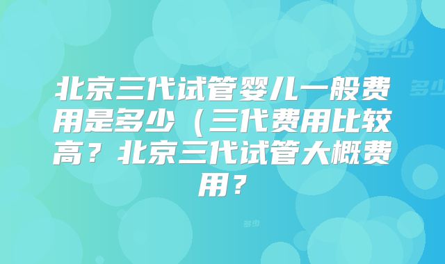 北京三代试管婴儿一般费用是多少(三代费用比较高?北京三代试管大概费用?