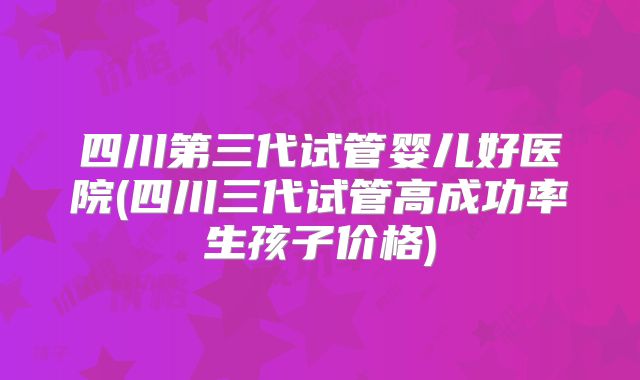 四川第三代试管婴儿好医院(四川三代试管高成功率生孩子价格)