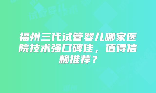 福州三代试管婴儿哪家医院技术强口碑佳，值得信赖推荐？