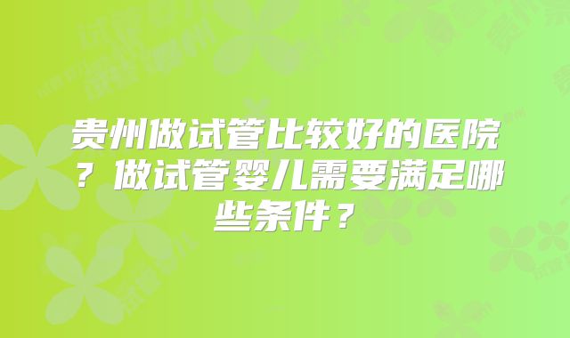 贵州做试管比较好的医院?做试管婴儿需要满足哪些条件?