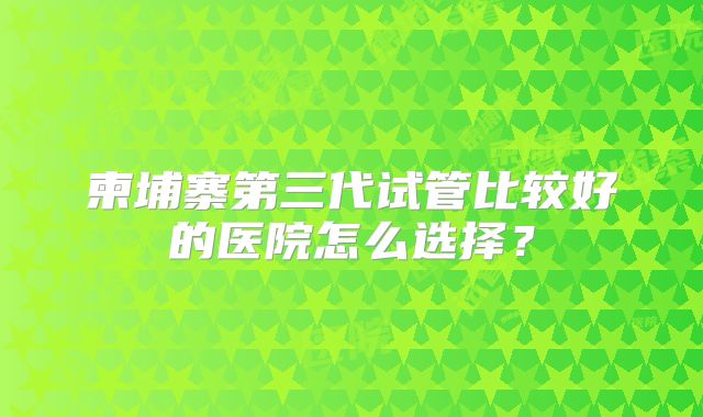 柬埔寨第三代试管比较好的医院怎么选择？