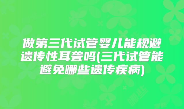 做第三代试管婴儿能规避遗传性耳聋吗(三代试管能避免哪些遗传疾病)