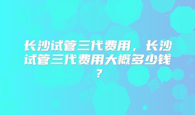 长沙试管三代费用，长沙试管三代费用大概多少钱？