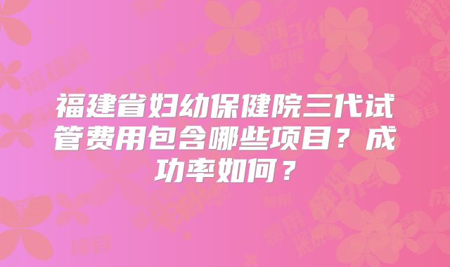 福建省妇幼保健院三代试管费用包含哪些项目?成功率如何?