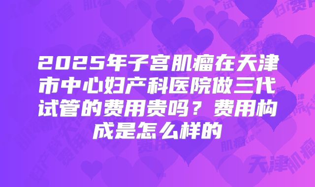 2025年子宫肌瘤在天津市中心妇产科医院做三代试管的费用贵吗?费用构成是怎么样的