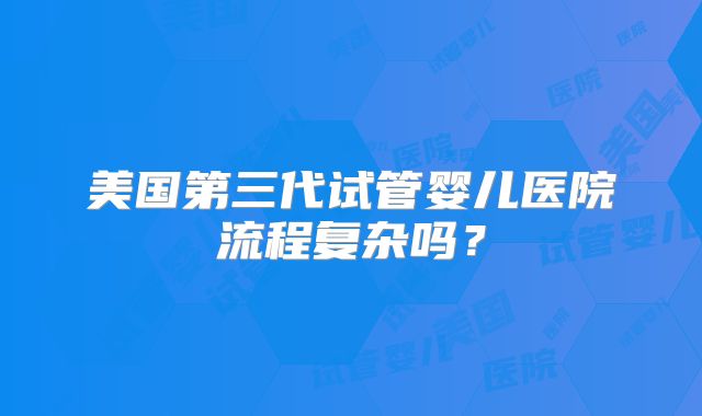 美国第三代试管婴儿医院流程复杂吗?