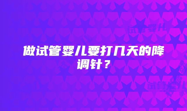 做试管婴儿要打几天的降调针？
