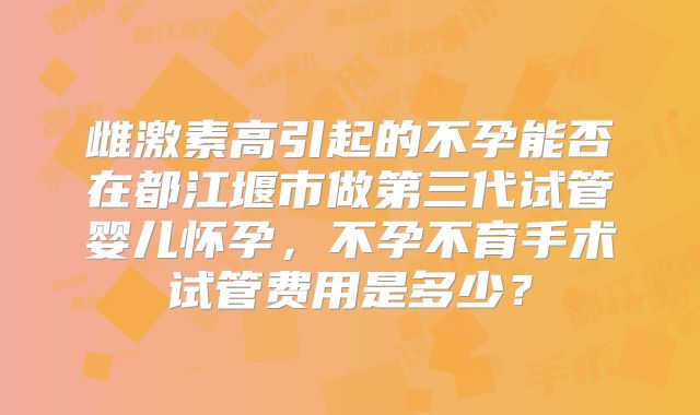雌激素高引起的不孕能否在都江堰市做第三代试管婴儿怀孕，不孕不育手术试管费用是多少？