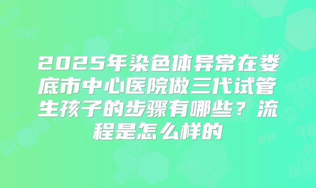 2025年染色体异常在娄底市中心医院做三代试管生孩子的步骤有哪些？流程是怎么样的