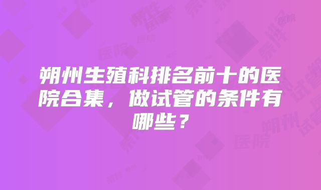 朔州生殖科排名前十的医院合集,做试管的条件有哪些?