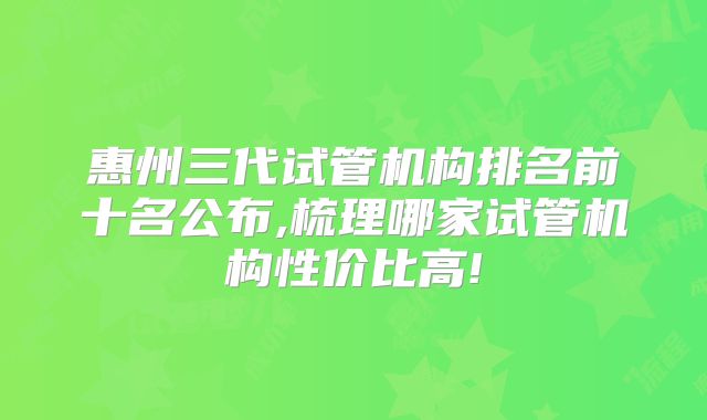 惠州三代试管机构排名前十名公布,梳理哪家试管机构性价比高!