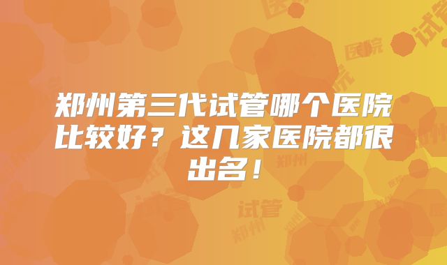 郑州第三代试管哪个医院比较好？这几家医院都很出名！