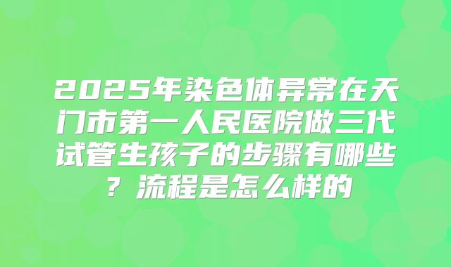 2025年染色体异常在天门市第一人民医院做三代试管生孩子的步骤有哪些?流程是怎么样的