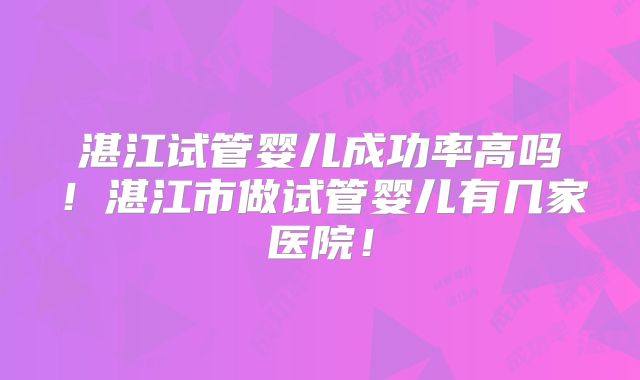 湛江试管婴儿成功率高吗!湛江市做试管婴儿有几家医院!
