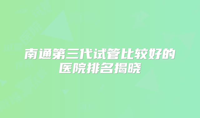 南通第三代试管比较好的医院排名揭晓