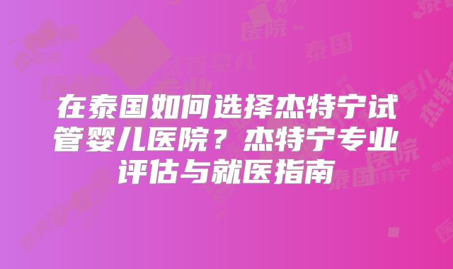 在泰国如何选择杰特宁试管婴儿医院？杰特宁专业评估与就医指南