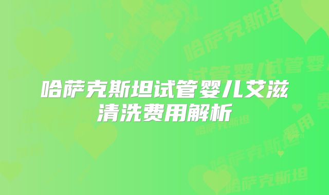 哈萨克斯坦试管婴儿艾滋清洗费用解析
