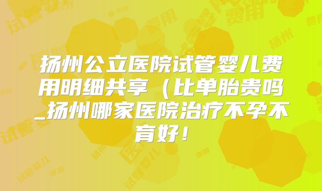 扬州公立医院试管婴儿费用明细共享(比单胎贵吗_扬州哪家医院治疗不孕不育好!