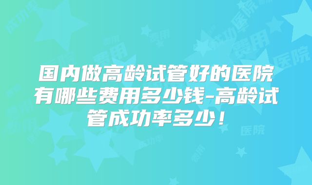 国内做高龄试管好的医院有哪些费用多少钱-高龄试管成功率多少！