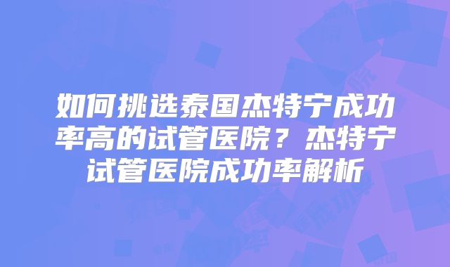 如何挑选泰国杰特宁成功率高的试管医院？杰特宁试管医院成功率解析