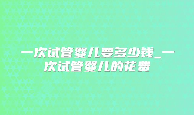 一次试管婴儿要多少钱_一次试管婴儿的花费